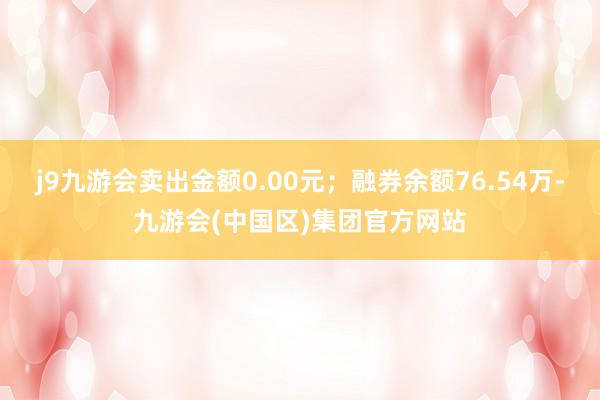 j9九游会卖出金额0.00元；融券余额76.54万-九游会(中国区)集团官方网站