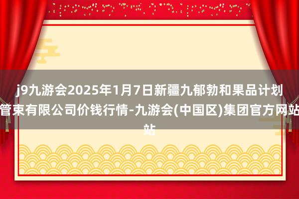 j9九游会2025年1月7日新疆九郁勃和果品计划管束有限公司价钱行情-九游会(中国区)集团官方网站