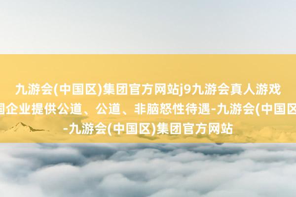 九游会(中国区)集团官方网站j9九游会真人游戏第一品牌为中国企业提供公道、公道、非脑怒性待遇-九游会(中国区)集团官方网站