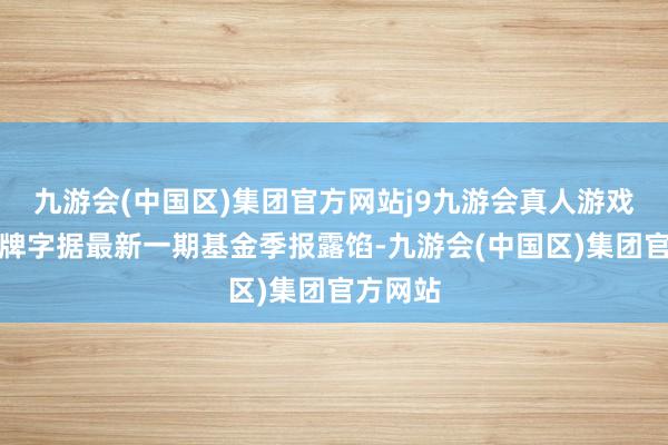 九游会(中国区)集团官方网站j9九游会真人游戏第一品牌字据最新一期基金季报露馅-九游会(中国区)集团官方网站