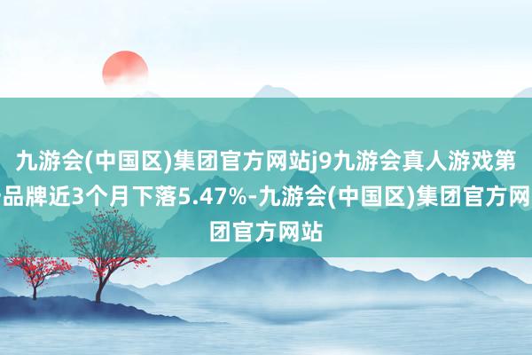 九游会(中国区)集团官方网站j9九游会真人游戏第一品牌近3个月下落5.47%-九游会(中国区)集团官方网站