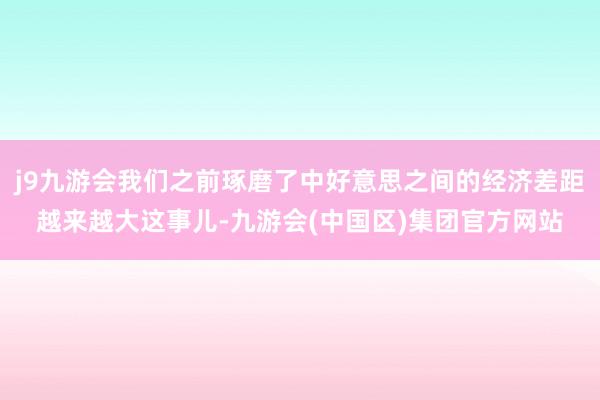 j9九游会我们之前琢磨了中好意思之间的经济差距越来越大这事儿-九游会(中国区)集团官方网站