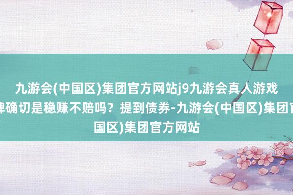 九游会(中国区)集团官方网站j9九游会真人游戏第一品牌确切是稳赚不赔吗？提到债券-九游会(中国区)集团官方网站