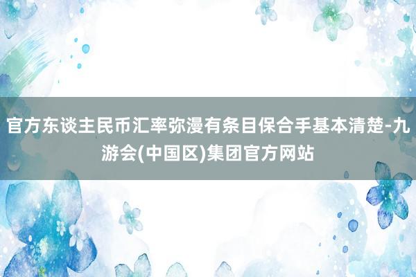 官方东谈主民币汇率弥漫有条目保合手基本清楚-九游会(中国区)集团官方网站