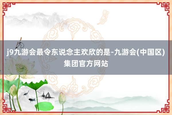 j9九游会最令东说念主欢欣的是-九游会(中国区)集团官方网站