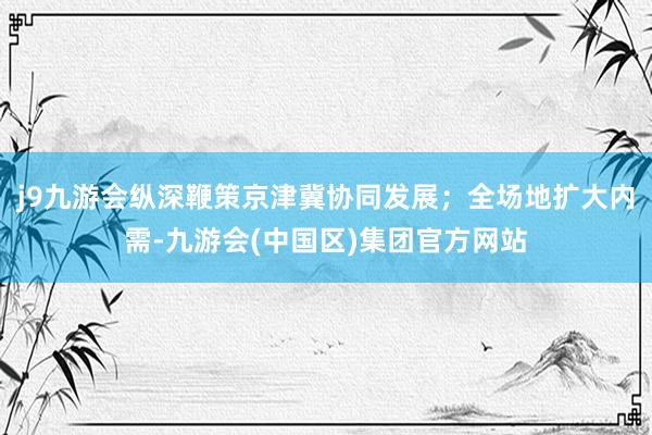 j9九游会纵深鞭策京津冀协同发展；全场地扩大内需-九游会(中国区)集团官方网站