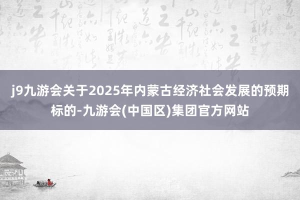 j9九游会关于2025年内蒙古经济社会发展的预期标的-九游会(中国区)集团官方网站