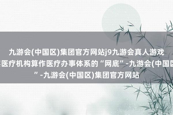 九游会(中国区)集团官方网站j9九游会真人游戏第一品牌而下层医疗机构算作医疗办事体系的“网底”-九游会(中国区)集团官方网站