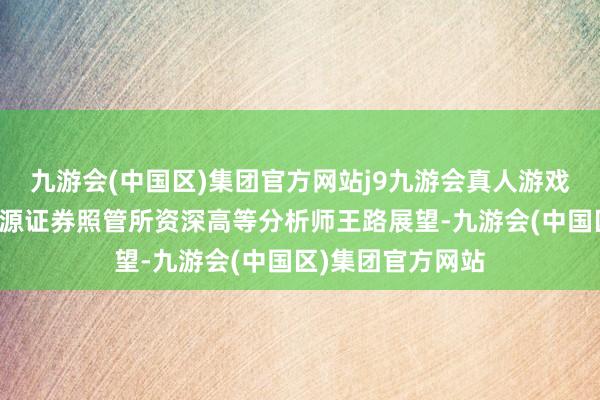 九游会(中国区)集团官方网站j9九游会真人游戏第一品牌申万宏源证券照管所资深高等分析师王路展望-九游会(中国区)集团官方网站