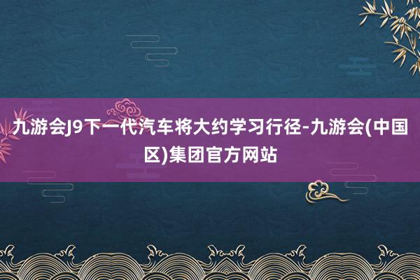 九游会J9下一代汽车将大约学习行径-九游会(中国区)集团官方网站