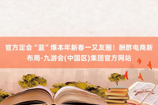 官方定会“蓝”爆本年新春一又友圈！　　酬酢电商新布局-九游会(中国区)集团官方网站