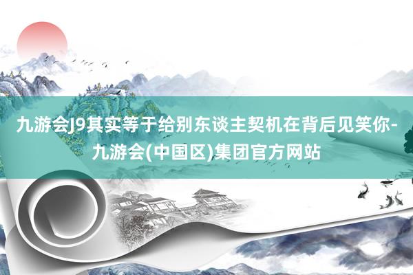 九游会J9其实等于给别东谈主契机在背后见笑你-九游会(中国区)集团官方网站