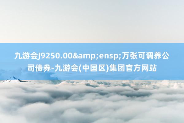 九游会J9250.00&ensp;万张可调养公司债券-九游会(中国区)集团官方网站