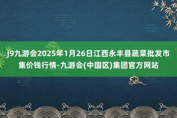 j9九游会2025年1月26日江西永丰县蔬菜批发市集价钱行情-九游会(中国区)集团官方网站