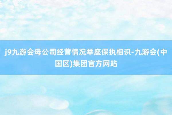 j9九游会母公司经营情况举座保执相识-九游会(中国区)集团官方网站