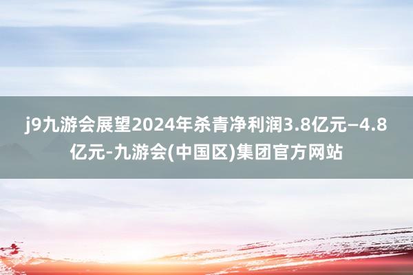 j9九游会展望2024年杀青净利润3.8亿元—4.8亿元-九游会(中国区)集团官方网站