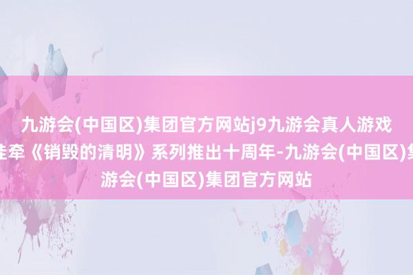 九游会(中国区)集团官方网站j9九游会真人游戏第一品牌为挂牵《销毁的清明》系列推出十周年-九游会(中国区)集团官方网站