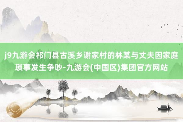 j9九游会祁门县古溪乡谢家村的林某与丈夫因家庭琐事发生争吵-九游会(中国区)集团官方网站