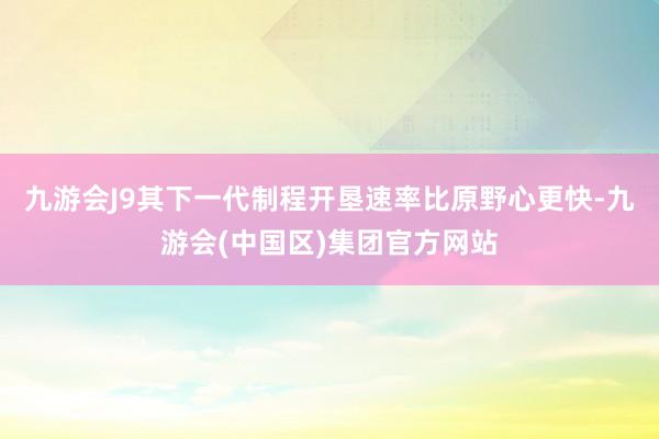 九游会J9其下一代制程开垦速率比原野心更快-九游会(中国区)集团官方网站