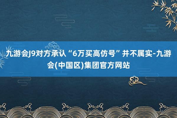 九游会J9对方承认“6万买高仿号”并不属实-九游会(中国区)集团官方网站