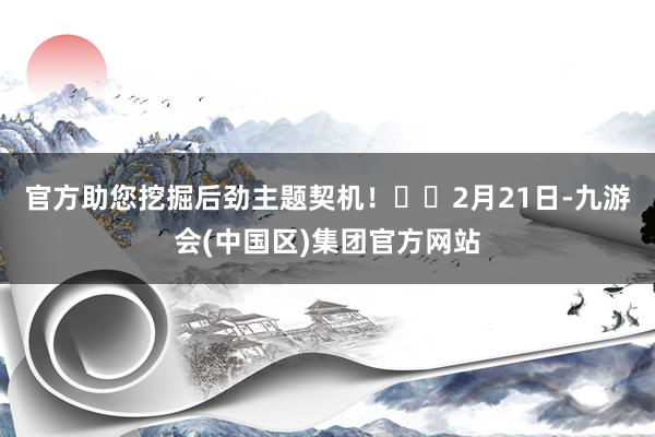 官方助您挖掘后劲主题契机！		　　2月21日-九游会(中国区)集团官方网站