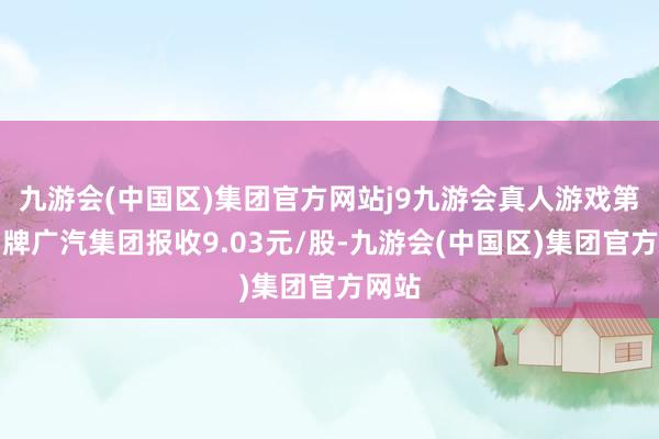 九游会(中国区)集团官方网站j9九游会真人游戏第一品牌广汽集团报收9.03元/股-九游会(中国区)集团官方网站