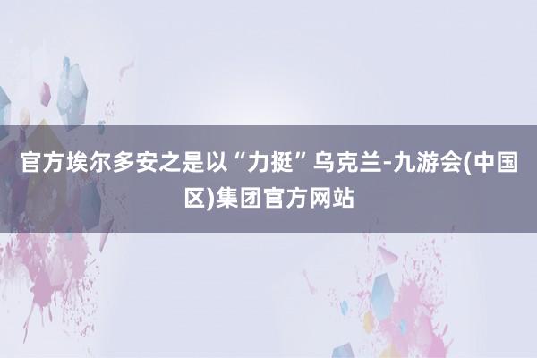 官方埃尔多安之是以“力挺”乌克兰-九游会(中国区)集团官方网站