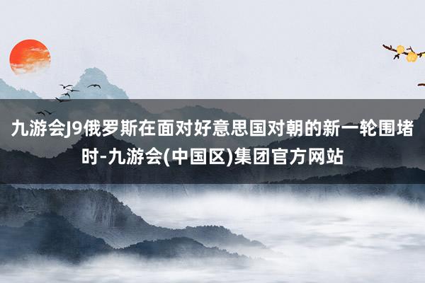 九游会J9俄罗斯在面对好意思国对朝的新一轮围堵时-九游会(中国区)集团官方网站