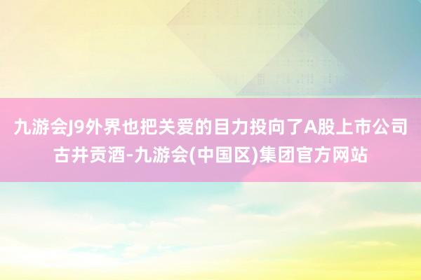 九游会J9外界也把关爱的目力投向了A股上市公司古井贡酒-九游会(中国区)集团官方网站