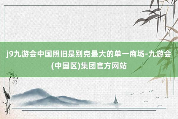 j9九游会中国照旧是别克最大的单一商场-九游会(中国区)集团官方网站